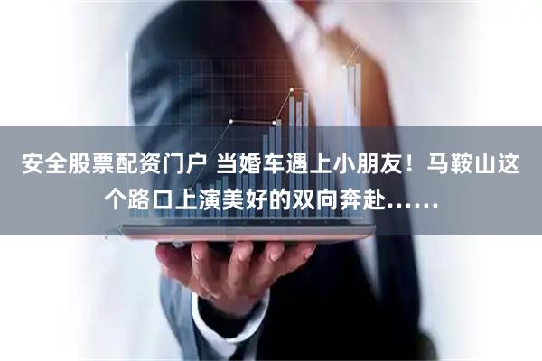 安全股票配资门户 当婚车遇上小朋友！马鞍山这个路口上演美好的双向奔赴……